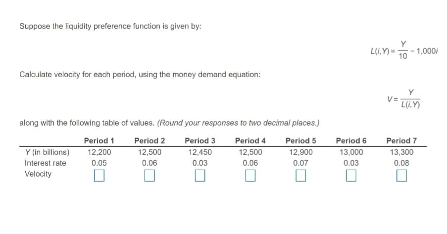 Suppose the liquidity preference function is given by:
Y
L(i,Y) = 70 - 1,000i
10
Calculate velocity for each period, using the money demand equation:
Y
V=
L(i,Y)
along with the following table of values. (Round your responses to two decimal places.)
Period 1
Period 2
Period 3
Period 4
Period 5
Period 6
Period 7
Y (in billions)
12,200
12,450
12,900
13,000
13,300
12,500
0.06
12,500
Interest rate
0.05
0.06
0.03
0.07
0.03
0.08
Velocity
