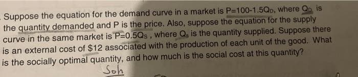 Suppose the equation for the demand curve in a market is P=100-1.5Qp, where Qn is
the quantity demanded and P is the price. Also, suppose the equation for the supply
curve in the same market is P=0.5Qs, where Q, is the quantity supplied. Suppose there
is an external cost of $12 associated with the production of each unit of the good. What
is the socially optimal quantity, and how much is the social cost at this quantity?
Soh
