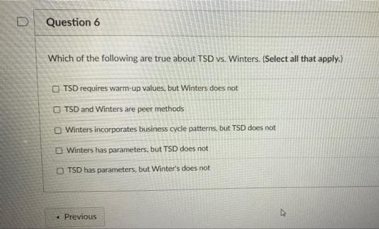 Question 6
Which of the following are true about TSD vs. Winters. (Select all that apply.)
O TSD requires warm-up values, but Winters does not
O TSD and Winters are peer methods
O Winters incorporates business cycle patterns, but TSD does not
O Winters has parameters, but TSD does not
O TSD has parameters, but Winter's does not
« Previous
