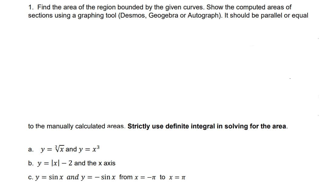 1. Find the area of the region bounded by the given curves. Show the computed areas of
sections using a graphing tool (Desmos, Geogebra or Autograph). It should be parallel or equal
to the manually calculated areas. Strictly use definite integral in solving for the area.
a. y = Vx and y = x³
b. y = |x| – 2 and the x axis
c. y = sin x and y = - sin x from x = -n to x = n
