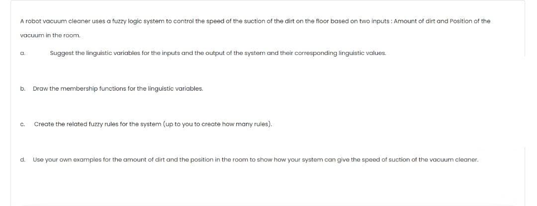 A robot vacuum cleaner uses a fuzzy logic system to control the speed of the suction of the dirt on the floor based on two inputs : Amount of dirt and Position of the
vacuum in the room.
Suggest the linguistic variables for the inputs and the output of the system and their corresponding linguistic values.
a.
b.
Draw the membership functions for the linguistic variables.
C.
Create the related fuzzy rules for the system (up to you to create how many rules).
d.
Use your own examples for the amount of dirt and the position in the room to show how your system can give the speed of suction of the vacuum cleaner.
