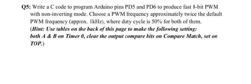 Q5: Write a C code to program Arduino pins PDS and PD6 to produce fast 8-bit PWM
with non-inverting mode. Choose a PWM frequency approximately twice the default
PWM frequency (approx. IkHz), where duty cycle is 50% for both of them.
(Hint: Use tables on the back of this page to make the following setting:
both A & B on Timer 0, clear the output compare bits on Compare Match, set on
ТОР)
