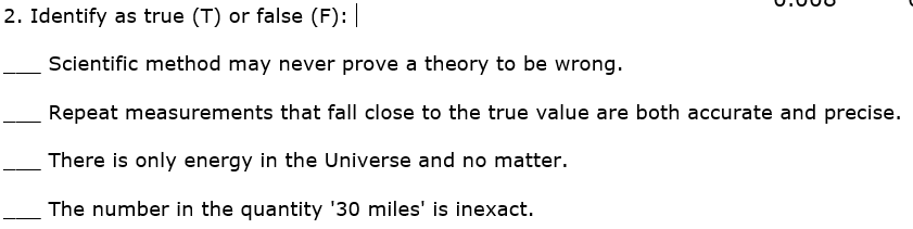 2. Identify as true (T) or false (F):
Scientific method may never prove a theory to be wrong.
Repeat measurements that fall close to the true value are both accurate and precise.
There is only energy in the Universe and no matter.
The number in the quantity '30 miles' is inexact.
