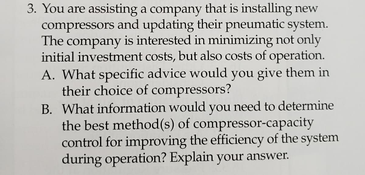3. You are assisting a company that is installing new
compressors and updating their pneumatic system.
The company is interested in minimizing not only
initial investment costs, but also costs of operation.
A. What specific advice would you give them in
their choice of compressors?
B. What information would you need to determine
the best method(s) of compressor-capacity
control for improving the efficiency of the system
during operation? Explain your answer.
