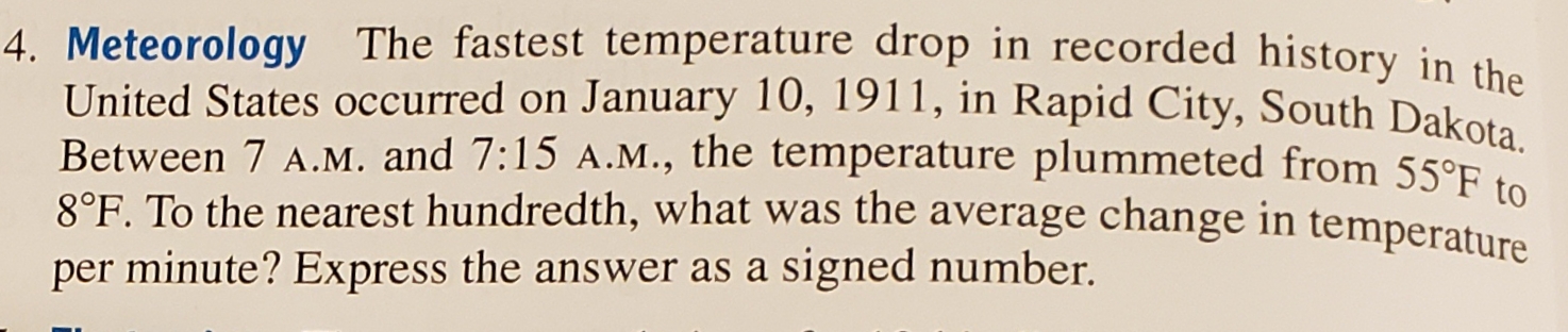 4. Meteorology The fastest temperature drop in recorded history in the
United States occurred on January 10, 1911, in Rapid City, South Dakota.
Between 7 A.M. and 7:15 A.M., the temperature plummeted from 55°F t
8°F. To the nearest hundredth, what was the average change in temperature
per minute? Express the answer as a signed number.
