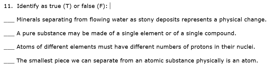 11. Identify as true (T) or false (F):
Minerals separating from flowing water as stony deposits represents a physical change.
A pure substance may be made of a single element or of a single compound.
Atoms of different elements must have different numbers of protons in their nuclei.
The smallest piece we can separate from an atomic substance physically is an atom.
