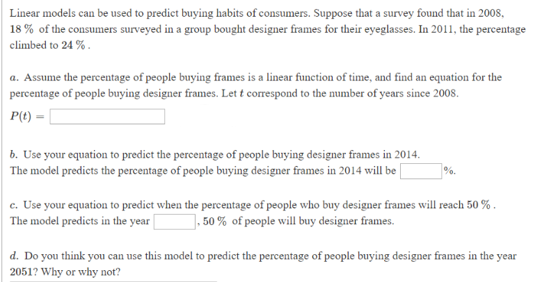 Linear models can be used to predict buying habits of consumers. Suppose that a survey found that in 2008,
18% of the consumers surveyed in a group bought designer frames for their eyeglasses. In 2011, the percentage
climbed to 24 %
a. Assume the percentage of people buying frames is a linear function of time, and find an equation for the
percentage of people buying designer frames. Let t correspond to the number of years since 2008
P(t)
b. Use your equation to predict the percentage of people buying designer frames in 2014
The model predicts the percentage of people buying designer frames in 2014 will be |
c. Use your equation to predict when the percentage of people who buy designer frames will reach 50 %
The model predicts in the year
1, 50% of people will buy designer frames
d. Do you think you can use this model to predict the percentage of people buying designer frames in the year
2051? Why or why not?
