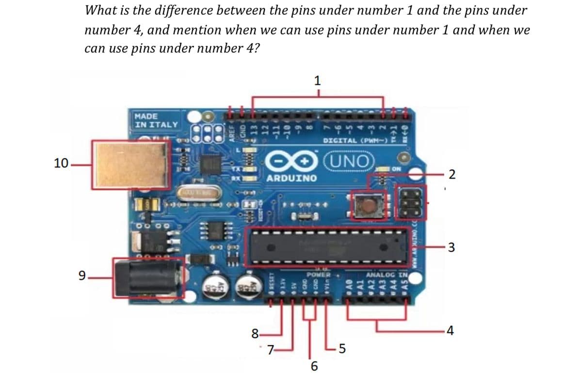 What is the difference between the pins under number 1 and the pins under
number 4, and mention when we can use pins under number 1 and when we
can use pins under number 4?
MADE
IN ITALY
DICITAL (PWM-)
OUNO
10.
2
ARDUINO
3
9.
POMER
ANALOG IN
8.
-4
7-
LO
AS
AEEO
4 RESET

