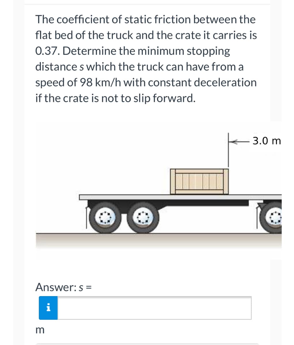 The coefficient of static friction between the
flat bed of the truck and the crate it carries is
0.37. Determine the minimum stopping
distances which the truck can have from a
speed of 98 km/h with constant deceleration
if the crate is not to slip forward.
Answer: s=
i
3
-3.0 m
