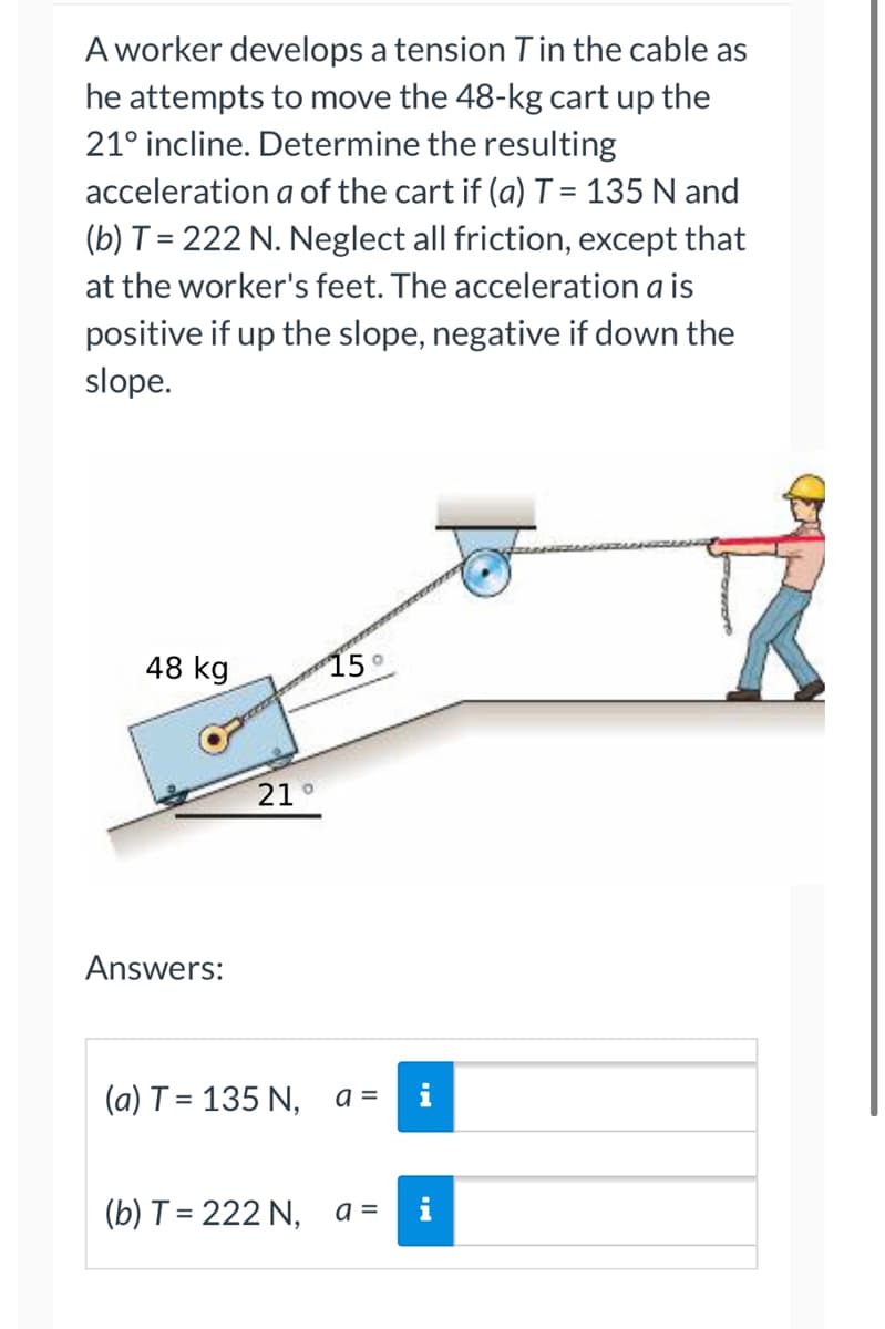 A worker develops a tension T in the cable as
he attempts to move the 48-kg cart up the
21° incline. Determine the resulting
acceleration a of the cart if (a) T = 135 N and
(b) T = 222 N. Neglect all friction, except that
at the worker's feet. The acceleration a is
positive if up the slope, negative if down the
slope.
48 kg
15°
Answers:
21
O
(a) T = 135 N,
(b) T = 222 N,
a =
a =