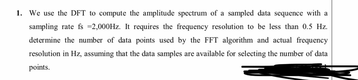 1. We use the DFT to compute the amplitude spectrum of a sampled data sequence with a
sampling rate fs =2,000HZ. It requires the frequency resolution to be less than 0.5 Hz.
determine the number of data points used by the FFT algorithm and actual frequency
resolution in Hz, assuming that the data samples are available for selecting the number of data
points.
