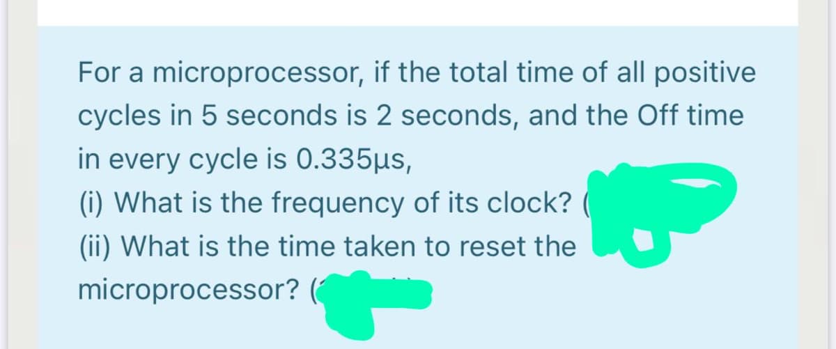 For a microprocessor, if the total time of all positive
cycles in 5 seconds is 2 seconds, and the Off time
in every cycle is 0.335µs,
(i) What is the frequency of its clock?
(ii) What is the time taken to reset the
microprocessor? (
