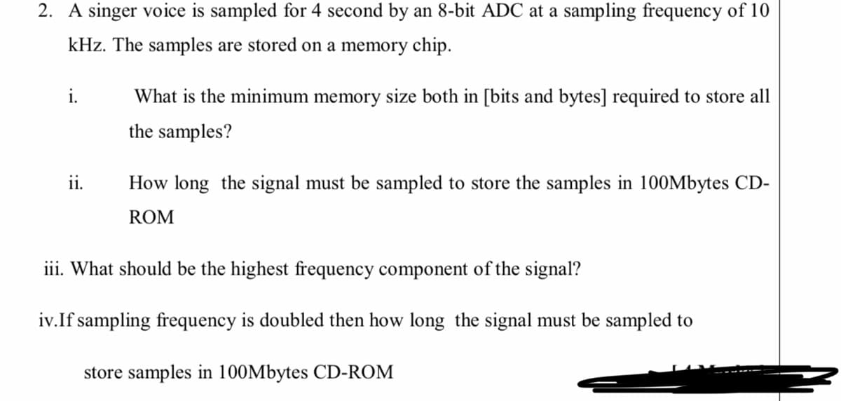 2. A singer voice is sampled for 4 second by an 8-bit ADC at a sampling frequency of 10
kHz. The samples are stored on a memory chip.
What is the minimum memory size both in [bits and bytes] required to store all
the samples?
ii.
How long the signal must be sampled to store the samples in 100Mbytes CD-
ROM
iii. What should be the highest frequency component of the signal?
iv.If sampling frequency is doubled then how long the signal must be sampled to
store samples in 100Mbytes CD-ROM
