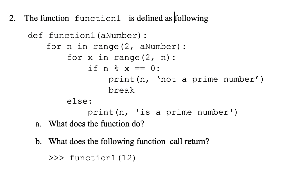 2. The function function1 is defined as following
def function1(aNumber):
for n in range (2, aNumber):
for x in range(2, n):
if n % x
0:
==
print (n,
'not a prime number')
break
else:
print (n, 'is a prime number')
a. What does the function do?
b. What does the following function call return?
>>> function1(12)

