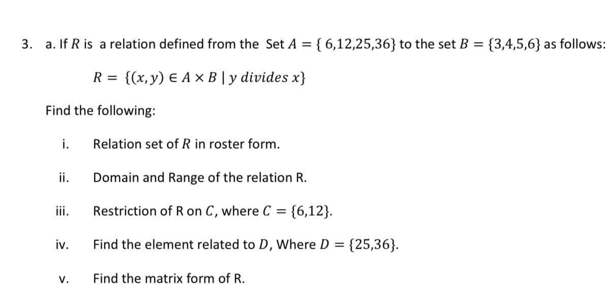 If R is a relation defined from the Set A ={ 6,12,25,36} to the set B = {3,4,5,6} as follows:
{(x, y) E A × B | y divides x}
R =
nd the following:
i.
Relation set of R in roster form.
ii.
Domain and Range of the relation R.
ii.
Restriction of R on C, where C = {6,12}.
v.
Find the element related to D, Where D =
{25,36}.
v.
Find the matrix form of R.
