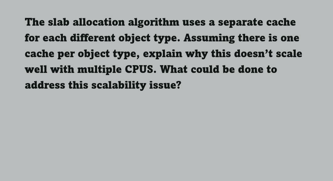 The slab allocation algorithm uses a separate cache
for each different object type. Assuming there is one
cache per object type, explain why this doesn't scale
well with multiple CPUS. What could be done to
address this scalability issue?