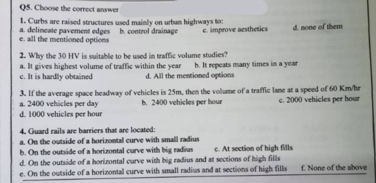 Q5. Choose the correct answer
1. Curbs are raised structures used mainly on urban highways to:
a. delineate pavement edges b. control drainage
e. all the mentioned options
c. improve aesthetics
2. Why the 30 HV is suitable to be used in traffic volume studies?
a. It gives highest volume of traffic within the year
c. It is hardly obtained
d. none of them
b. It repeats many times in a year
d. All the mentioned options
3. If the average space headway of vehicles is 25m, then the volume of a traffic lane at a speed of 60 Km/hr
a. 2400 vehicles per day
b. 2400 vehicles per hour
c. 2000 vehicles per hour
d. 1000 vehicles per hour
4. Guard rails are barriers that are located:
a. On the outside of a horizontal curve with small radius
c. At section of high fills
b. On the outside of a horizontal curve with big radius
d. On the outside of a horizontal curve with big radius and at sections of high fills
e. On the outside of a horizontal curve with small radius and at sections of high fills
f. None of the above