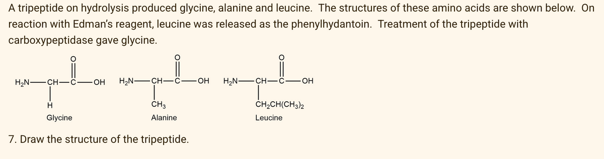 A tripeptide on hydrolysis produced glycine, alanine and leucine. The structures of these amino acids are shown below. On
reaction with Edman's reagent, leucine was released as the phenylhydantoin. Treatment of the tripeptide with
carboxypeptidase gave glycine.
H,N -CH-C
OH
H2N –CH-C
OH
H2N -CH-ĉ
H
CH3
CH;CH(CH3)2
Glycine
Alanine
Leucine
7. Draw the structure of the tripeptide.
