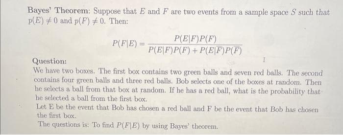 Bayes' Theorem: Suppose that E and F are two events from a sample space S such that
p(E)0 and p(F) 0. Then:
Question:
P(FE)=
P(EF)P(F)
P(EF)P(F)+P(EF)P(F)
We have two boxes. The first box contains two green balls and seven red balls. The second
contains four green balls and three red balls. Bob selects one of the boxes at random. Then
he selects a ball from that box at random. If he has a red ball, what is the probability that
he selected a ball from the first box.
Let E be the event that Bob has chosen a red ball and F be the event that Bob has chosen
the first box.
The questions is: To find P(FIE) by using Bayes' theorem.