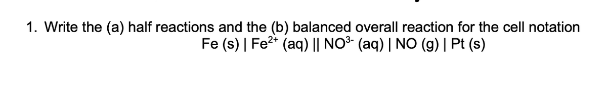 1. Write the (a) half reactions and the (b) balanced overall reaction for the cell notation
Fe (s) | Fe2+ (aq) || NO³- (aq) | NO (g) | Pt (s)