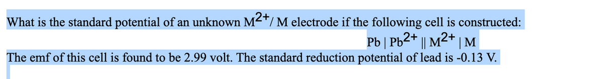 What is the standard potential of an unknown M²+/M electrode if the following cell is constructed:
Pb | Pb²+ || M²+ | M
The emf of this cell is found to be 2.99 volt. The standard reduction potential of lead is -0.13 V.