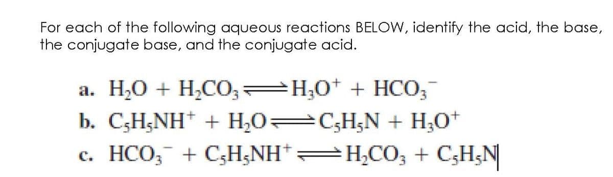 For each of the following aqueous reactions BELOW, identify the acid, the base,
the conjugate base, and the conjugate acid.
a. H₂O + H₂CO3 H₂O + HCO3-
b. C,H,NH+ + H₂O=C,H₁N + H₂O+
c. HCO3 + C₂H5NHH₂CO3 + C₂H₂N