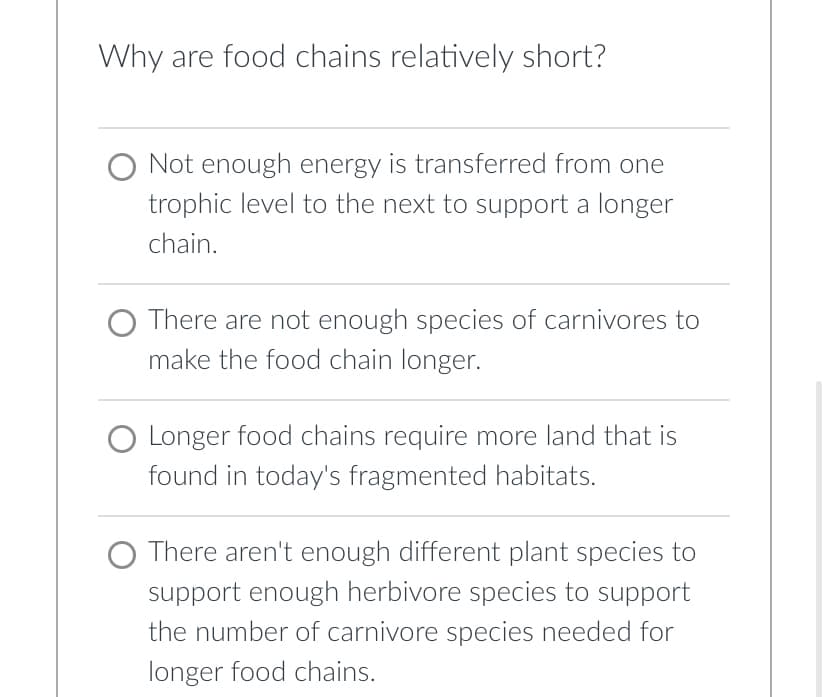 Why are food chains relatively short?
O Not enough energy is transferred from one
trophic level to the next to support a longer
chain.
O There are not enough species of carnivores to
make the food chain longer.
O Longer food chains require more land that is
found in today's fragmented habitats.
There aren't enough different plant species to
support enough herbivore species to support
the number of carnivore species needed for
longer food chains.
