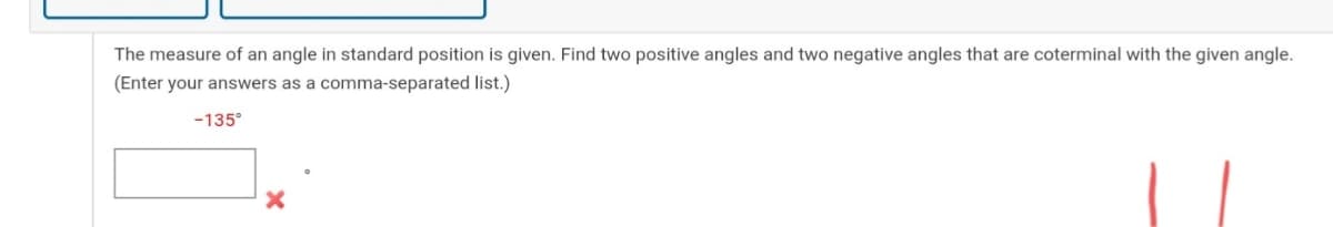 The measure of an angle in standard position is given. Find two positive angles and two negative angles that are coterminal with the given angle.
(Enter your answers as a comma-separated list.)
-135°
