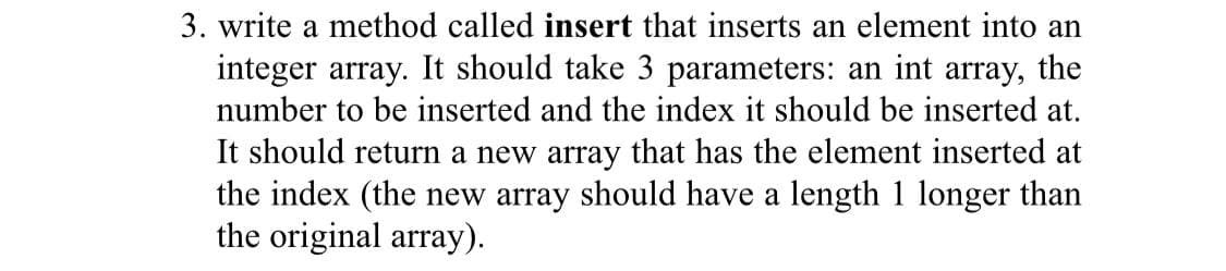 3. write a method called insert that inserts an element into an
integer array. It should take 3 parameters: an int array, the
number to be inserted and the index it should be inserted at.
It should return a new array that has the element inserted at
the index (the new array should have a length 1 longer than
the original array).
