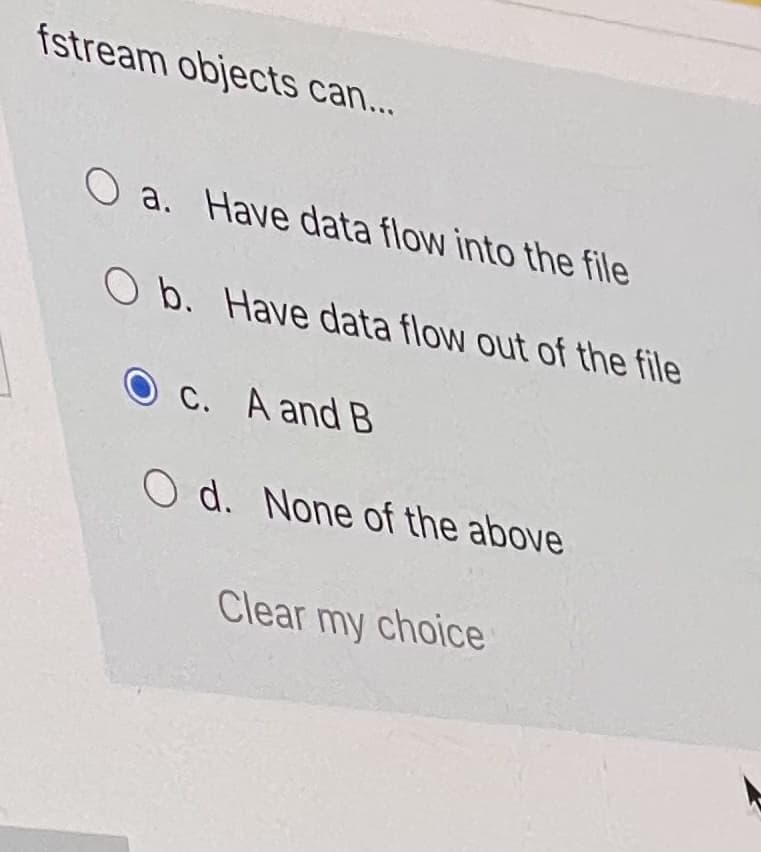fstream objects can...
O a. Have data flow into the file
O b. Have data flow out of the file
C. A and B
O d. None of the above
Clear my choice
