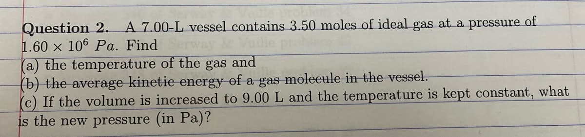 Question 2.
1.60 x 106 Pa. Find
(a) the temperature of the gas and
(b) the average kinetie energy of a gas molecule in the vessel.
(c) If the volume is increased to 9.00 L and the temperature is kept constant, what
is the new pressure (in Pa)?
A 7.00-L vessel contains 3.50 moles of ideal gas at a pressure of
