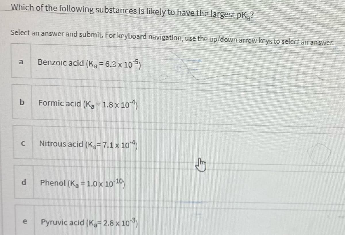 Which of the following substances is likely to have the largest pK,?
Select an answer and submit. For keyboard navigation, use the up/down arrow keys to select an answer.
Benzoic acid (K, = 6.3 x 105)
Formic acid (Ka= 1.8 x 10)
Nitrous acid (K=7.1x 10)
Phenol (Ka = 1.0 x 10 1)
Pyruvic acid (K= 2.8 x 10)
e
