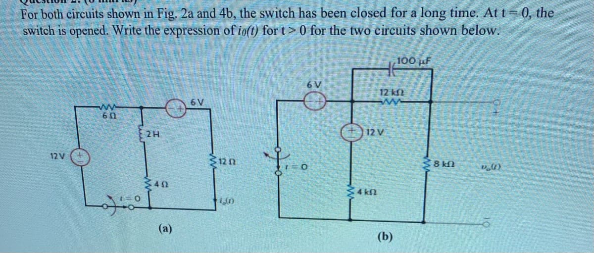 For both circuits shown in Fig. 2a and 4b, the switch has been closed for a long time. At t= 0, the
switch is opened. Write the expression of io(t) for t> 0 for the two circuits shown below.
100 pF
6 V
12 kf
6 V
ww
651
2H
) 12 V
12 V
12n
38 kfl
340
4 kn
(a)
(b)
