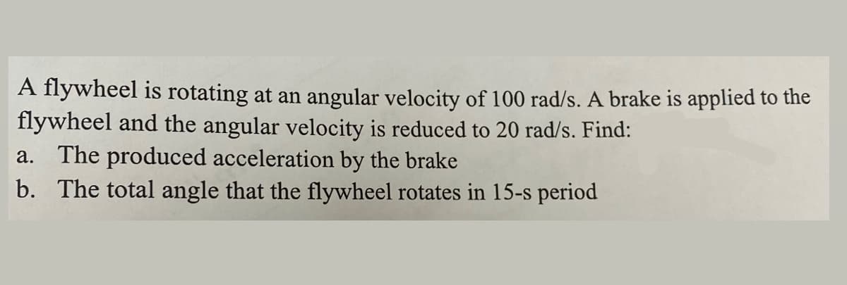 A flywheel is rotating at an angular velocity of 100 rad/s. A brake is applied to the
flywheel and the angular velocity is reduced to 20 rad/s. Find:
The produced acceleration by the brake
b. The total angle that the flywheel rotates in 15-s period
а.
