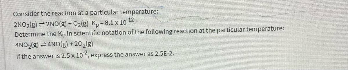 Consider the reaction at a particular temperature:
2NO2(g) = 2NO(g) + O2(g) K, = 8.1 x 1012
Determine the Kp in scientific notation of the following reaction at the particular temperature:
4NO2(g) = 4NO(g) + 202(g)
If the answer is 2.5 x 10, express the answer as 2.5E-2.
