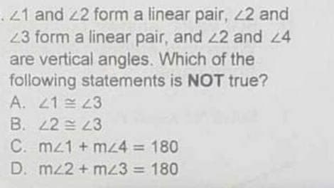 .21 and 22 form a linear pair, 2 and
23 form a linear pair, and 22 and 24
are vertical angles. Which of the
following statements is NOT true?
A. 21 23
B. 22 23
C. mz1 + mz4 = 180
D. mz2 + mz3 = 180
%3D
