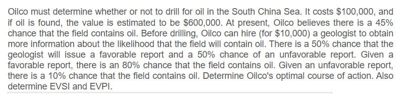Oilco must determine whether or not to drill for oil in the South China Sea. It costs $100,000, and
if oil is found, the value is estimated to be $600,000. At present, Oilco believes there is a 45%
chance that the field contains oil. Before drilling, Oilco can hire (for $10,000) a geologist to obtain
more information about the likelihood that the field will contain oil. There is a 50% chance that the
geologist will issue a favorable report and a 50% chance of an unfavorable report. Given a
favorable report, there is an 80% chance that the field contains oil. Given an unfavorable report,
there is a 10% chance that the field contains oil. Determine Oilco's optimal course of action. Also
determine EVSI and EVPI.
