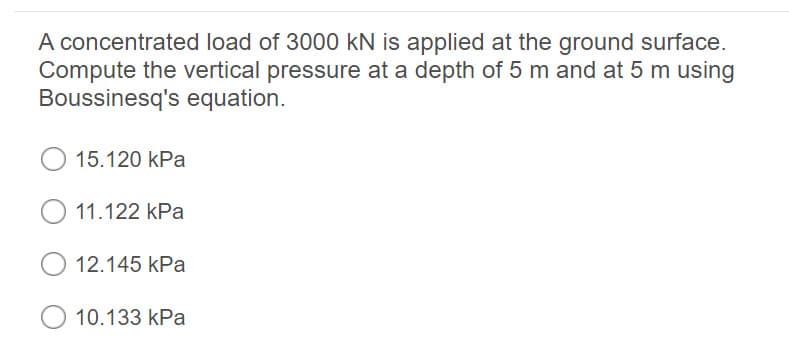 A concentrated load of 3000 kN is applied at the ground surface.
Compute the vertical pressure at a depth of 5 m and at 5 m using
Boussinesq's equation.
15.120 kPa
11.122 kPa
12.145 kPa
10.133 kPa

