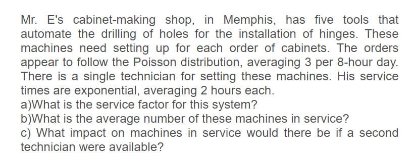 Mr. E's cabinet-making shop, in Memphis, has five tools that
automate the drilling of holes for the installation of hinges. These
machines need setting up for each order of cabinets. The orders
appear to follow the Poisson distribution, averaging 3 per 8-hour day.
There is a single technician for setting these machines. His service
times are exponential, averaging 2 hours each.
a)What is the service factor for this system?
b)What is the average number of these machines in service?
c) What impact on machines in service would there be if a second
technician were available?
