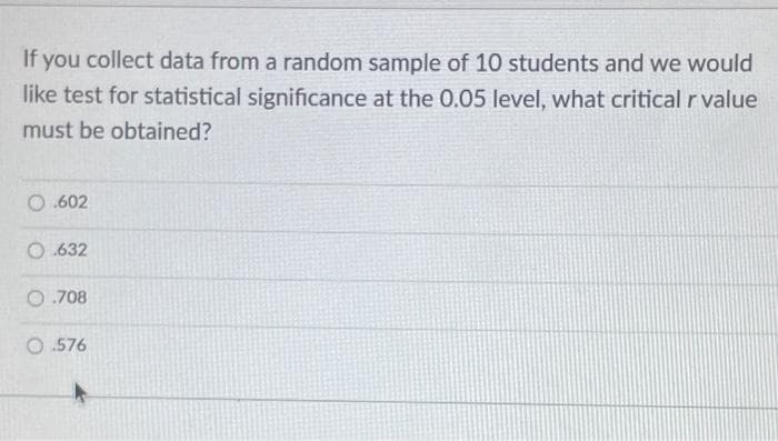 If you collect data from a random sample of 10 students and we would
like test for statistical significance at the 0.05 level, what critical r value
must be obtained?
O .602
O.632
0.708
O .576
