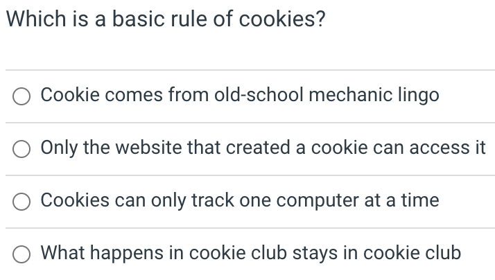 Which is a basic rule of cookies?
Cookie comes from old-school mechanic lingo
Only the website that created a cookie can access it
Cookies can only track one computer at a time
What happens in cookie club stays in cookie club