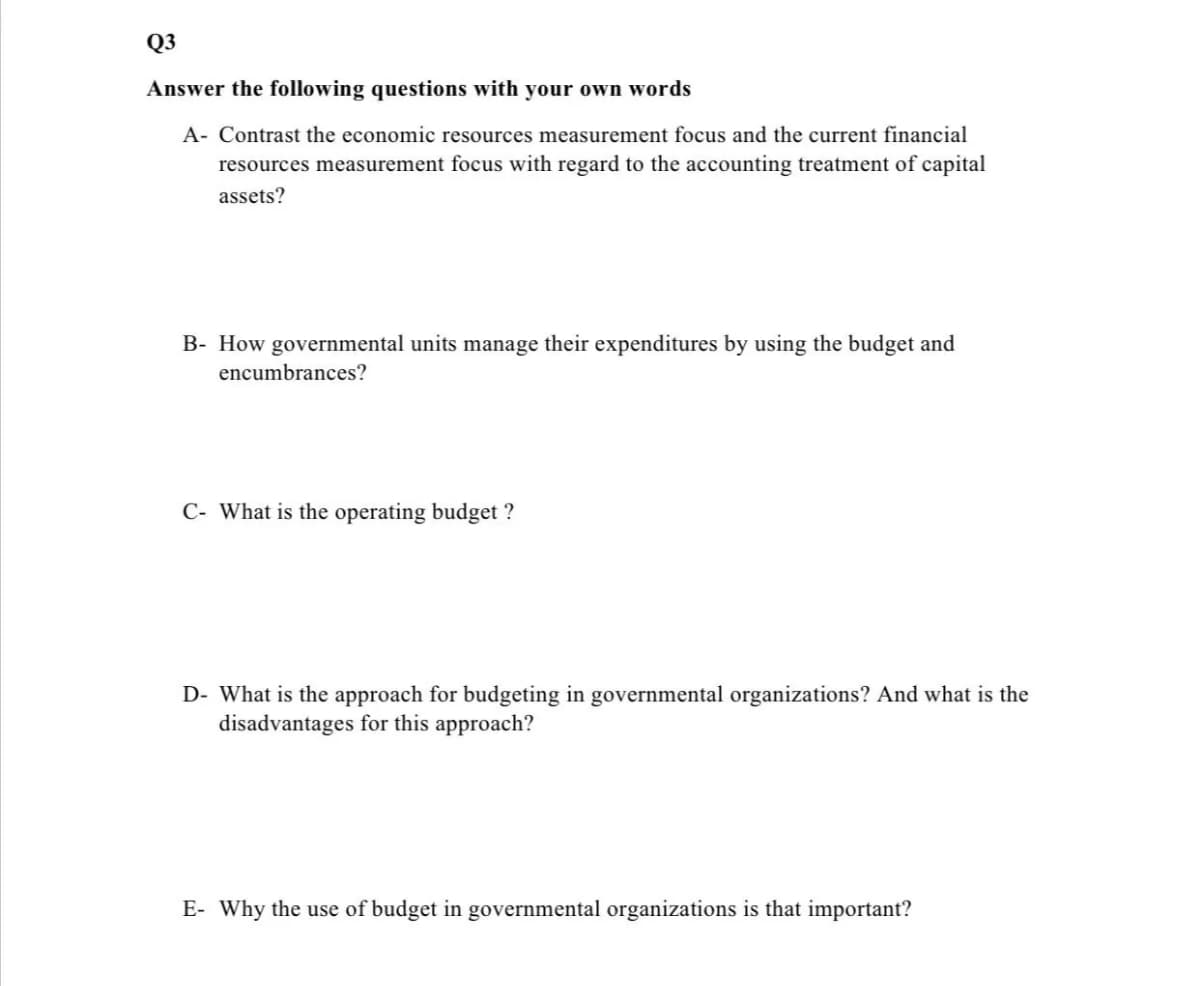 Q3
Answer the following questions with your own words
A- Contrast the economic resources measurement focus and the current financial
resources measurement focus with regard to the accounting treatment of capital
assets?
B- How governmental units manage their expenditures by using the budget and
encumbrances?
C- What is the operating budget ?
D- What is the approach for budgeting in governmental organizations? And what is the
disadvantages for this approach?
E- Why the use of budget in governmental organizations is that important?
