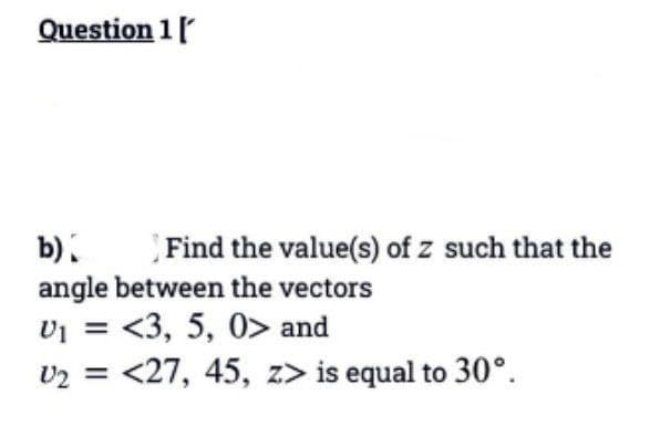 Question 1 [
b)
Find the value(s) of z such that the
angle between the vectors
U₁ = <3, 5, 0> and
U₂ = <27, 45, z> is equal to 30°.