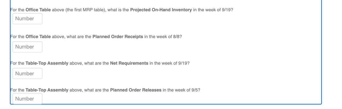For the Office Table above (the first MRP table), what is the Projected On-Hand Inventory in the week of 9/19?
Number
For the Office Table above, what are the Planned Order Receipts in the week of 8/8?
Number
For the Table-Top Assembly above, what are the Net Requirements in the week of 9/19?
Number
For the Table-Top Assembly above, what are the Planned Order Releases in the week of 9/5?
Number
