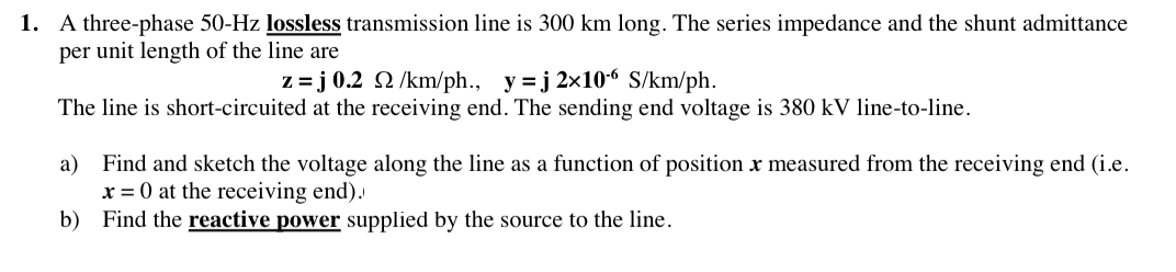 1. A three-phase 50-Hz lossless transmission line is 300 km long. The series impedance and the shunt admittance
per unit length of the line are
z =j 0.2
2 /km/ph., y=j 2x106 S/km/ph.
The line is short-circuited at the receiving end. The sending end voltage is 380 kV line-to-line.
a) Find and sketch the voltage along the line as a function of position x measured from the receiving end (i.e.
x = 0 at the receiving end).
b)
Find the reactive power supplied by the source to the line.