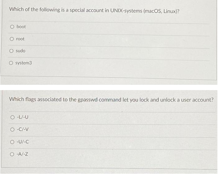 Which of the following is a special account in UNIX-systems (macOS, Linux)?
O boot
O root
O sudo
O system3
Which flags associated to the gpasswd command let you lock and unlock a user account?
O -L/-U
O -C/-V
O -U/-C
O -A/-Z
