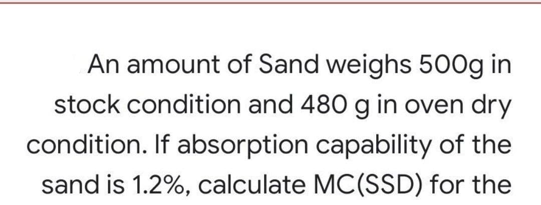 An amount of Sand weighs 500g in
stock condition and 480 g in oven dry
condition. If absorption capability of the
sand is 1.2%, calculate MC(SSD) for the
