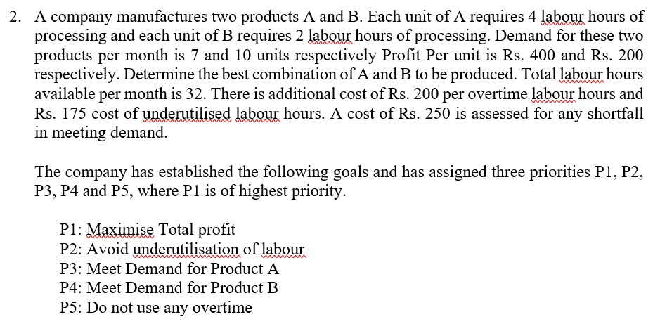2. A company manufactures two products A and B. Each unit of A requires 4 labour hours of
processing and each unit of B requires 2 labour hours of processing. Demand for these two
products per month is 7 and 10 units respectively Profit Per unit is Rs. 400 and Rs. 200
respectively. Determine the best combination of A and B to be produced. Total labour hours
available per month is 32. There is additional cost of Rs. 200 per overtime labour hours and
Rs. 175 cost of underutilised labour hours. A cost of Rs. 250 is assessed for any shortfall
in meeting demand.
The company has established the following goals and has assigned three priorities P1, P2,
P3, P4 and P5, where P1 is of highest priority.
P1: Maximise Total profit
P2: Avoid underutilisation of labour
P3: Meet Demand for Product A
P4: Meet Demand for Product B
P5: Do not use any overtime
