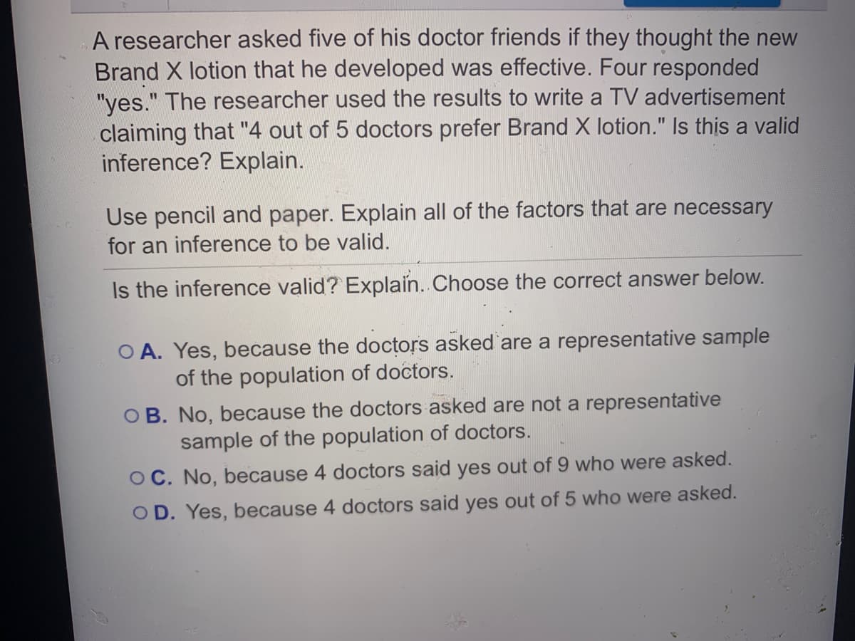 A researcher asked five of his doctor friends if they thought the new
Brand X lotion that he developed was effective. Four responded
"yes." The researcher used the results to write a TV advertisement
claiming that "4 out of 5 doctors prefer Brand X lotion." Is this a valid
inference? Explain.
Use pencil and paper. Explain all of the factors that are necessary
for an inference to be valid.
Is the inference valid? Explain.. Choose the correct answer below.
O A. Yes, because the doctors asked are a representative sample
of the population of doctors.
OB. No, because the doctors asked are not a representative
sample of the population of doctors.
OC. No, because 4 doctors said yes out of 9 who were asked.
OD. Yes, because
doctors said yes out of 5 who were asked.
