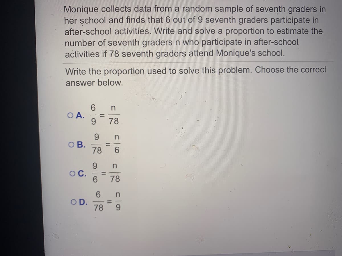 Monique collects data from a random sample of seventh graders in
her șchool and finds that 6 out of 9 seventh graders participate in
after-school activities. Write and solve a proportion to estimate the
number of seventh graders n who participate in after-school.
activities if 78 seventh graders attend Monique's school.
Write the proportion used to solve this problem. Choose the correct
answer below.
A.
78
9.
O B.
78
9.
OC.
6.
%3D
78
6.
OD.
78
II
